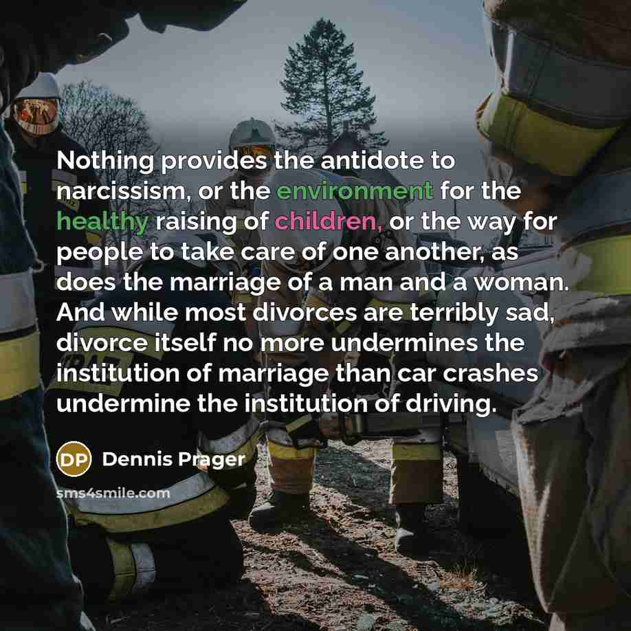 “Nothing provides the antidote to narcissism, or the environment for the healthy raising of children, or the way for people to take care of one another, as does the marriage of a man and a woman. And while most divorces are terribly sad, divorce itself no more undermines the institution of marriage…” quote by Dennis Prager