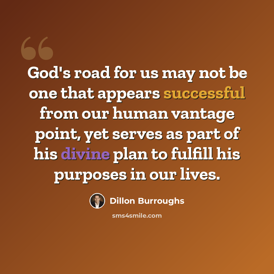 “God's road for us may not be one that appears successful from our human vantage point, yet serves as part of his divine plan to fulfill his purposes in our lives.” quote by Dillon Burroughs