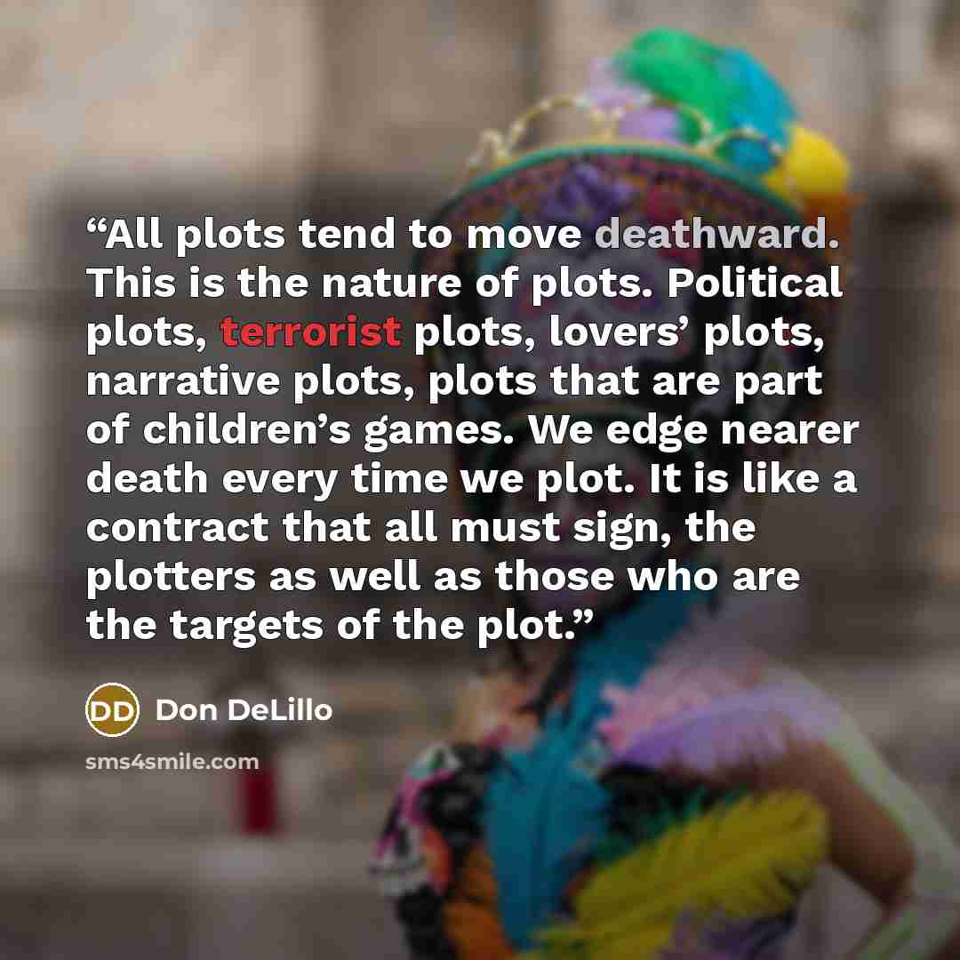 “All plots tend to move deathward. This is the nature of plots. Political plots, terrorist plots, lovers’ plots, narrative plots, plots that are part of children’s games. We edge nearer death every time we plot. It is like a contract that all must sign, the plotters as well as those who are the…” quote by Don DeLillo