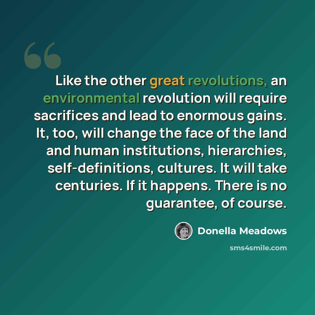 “Like the other great revolutions, an environmental revolution will require sacrifices and lead to enormous gains. It, too, will change the face of the land and human institutions, hierarchies, self-definitions, cultures. It will take centuries. If it happens. There is no guarantee, of course.” quote by Donella Meadows