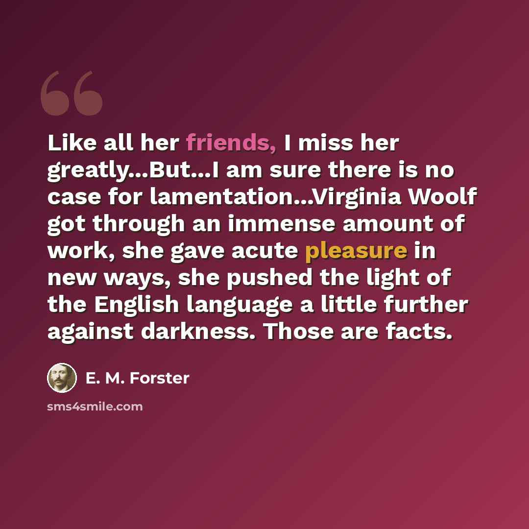 “Like all her friends, I miss her greatly...But...I am sure there is no case for lamentation...Virginia Woolf got through an immense amount of work, she gave acute pleasure in new ways, she pushed the light of the English language a little further against darkness. Those are facts.” quote by E. M. Forster