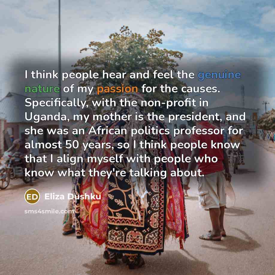 “I think people hear and feel the genuine nature of my passion for the causes. Specifically, with the non-profit in Uganda, my mother is the president, and she was an African politics professor for almost 50 years, so I think people know that I align myself with people who know what they're talking…” quote by Eliza Dushku