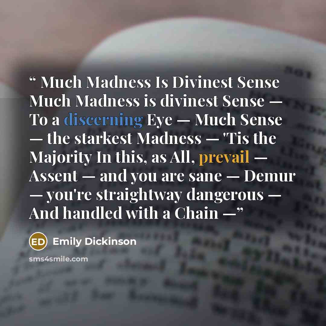 “Much Madness Is Divinest Sense Much Madness is divinest Sense — To a discerning Eye — Much Sense — the starkest Madness — 'Tis the Majority In this, as All, prevail — Assent — and you are sane — Demur — you're straightway dangerous — And handled with a Chain —” quote by Emily Dickinson