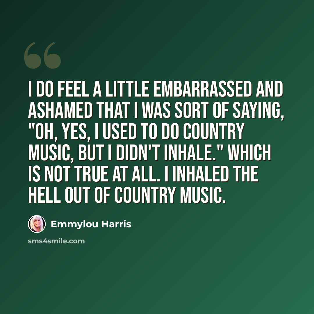 “I do feel a little embarrassed and ashamed that I was sort of saying, "Oh, yes, I used to do country music, but I didn't inhale." Which is not true at all. I inhaled the hell out of country music.” quote by Emmylou Harris