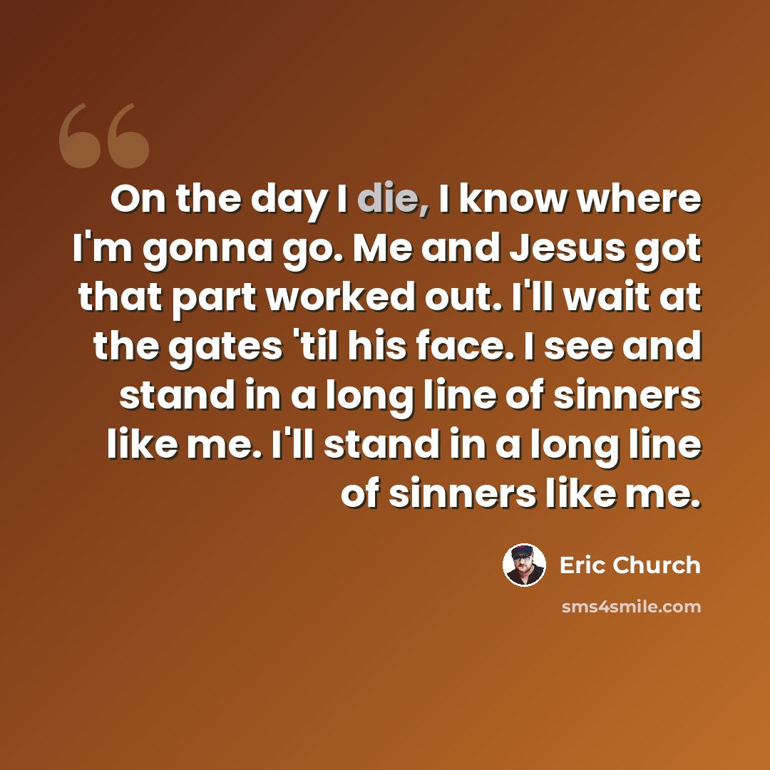 “On the day I die, I know where I'm gonna go. Me and Jesus got that part worked out. I'll wait at the gates 'til his face. I see and stand in a long line of sinners like me. I'll stand in a long line of sinners like me.” quote by Eric Church