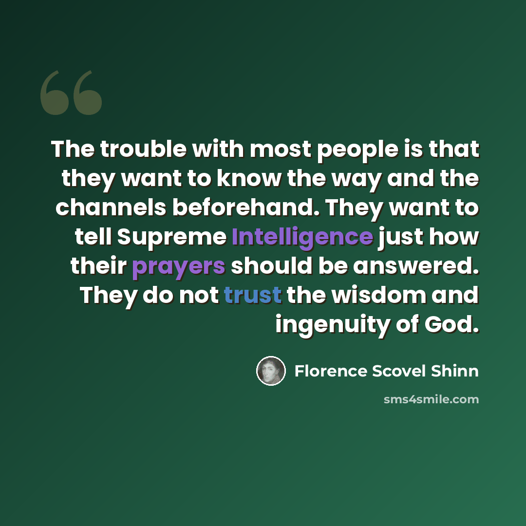 “The trouble with most people is that they want to know the way and the channels beforehand. They want to tell Supreme Intelligence just how their prayers should be answered. They do not trust the wisdom and ingenuity of God.” quote by Florence Scovel Shinn