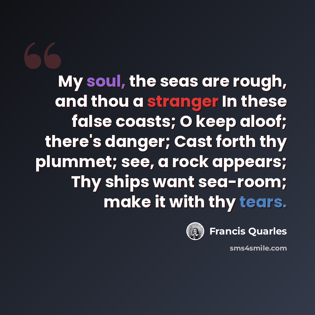 “My soul, the seas are rough, and thou a stranger In these false coasts; O keep aloof; there's danger; Cast forth thy plummet; see, a rock appears; Thy ships want sea-room; make it with thy tears.” quote by Francis Quarles