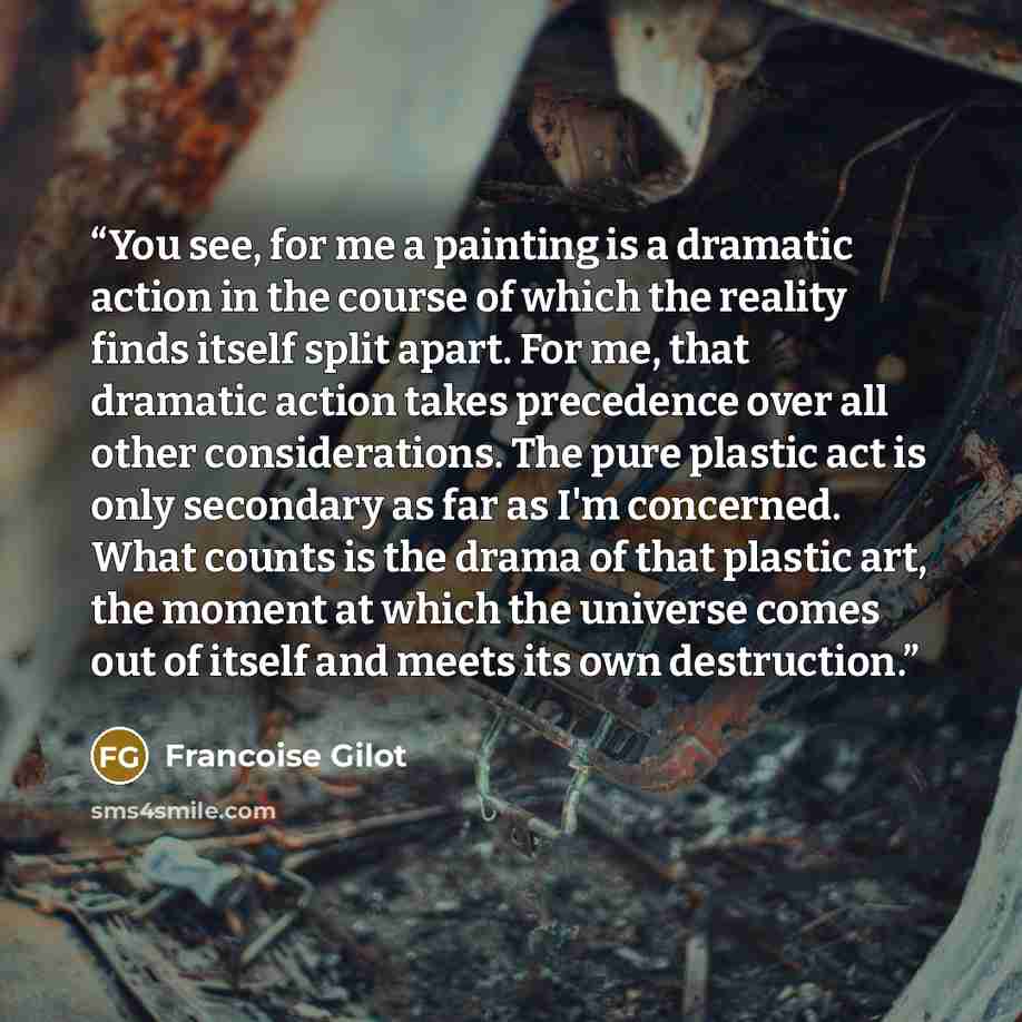“You see, for me a painting is a dramatic action in the course of which the reality finds itself split apart. For me, that dramatic action takes precedence over all other considerations. The pure plastic act is only secondary as far as I'm concerned. What counts is the drama of that plastic art…” quote by Francoise Gilot
