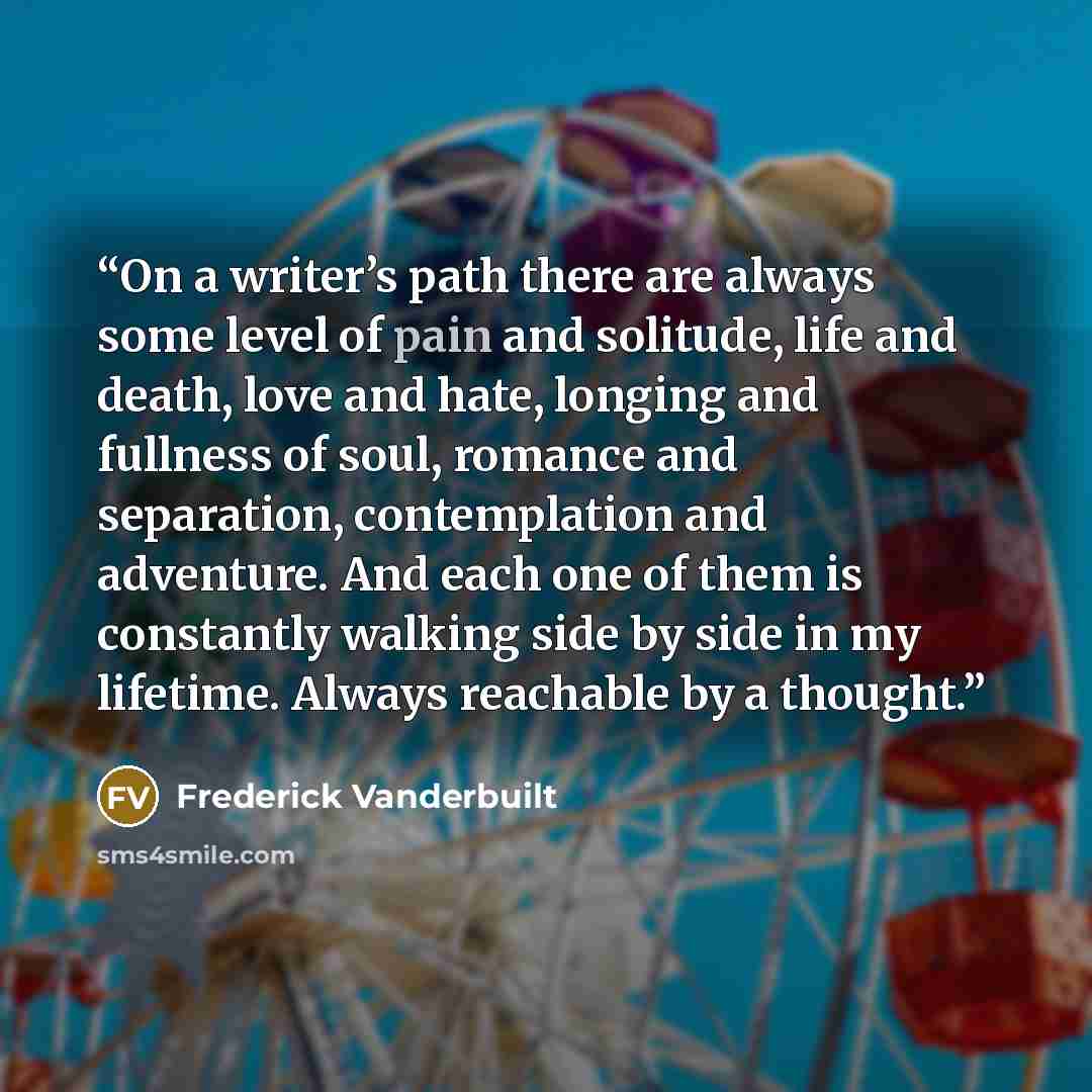 “On a writer’s path there are always some level of pain and solitude, life and death, love and hate, longing and fullness of soul, romance and separation, contemplation and adventure. And each one of them is constantly walking side by side in my lifetime. Always reachable by a thought.” quote by Frederick Vanderbuilt