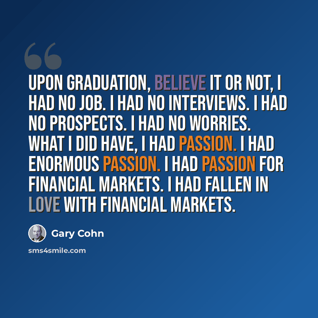 “Upon graduation, believe it or not, I had no job. I had no interviews. I had no prospects. I had no worries. What I did have, I had passion. I had enormous passion. I had passion for financial markets. I had fallen in love with financial markets.” quote by Gary Cohn