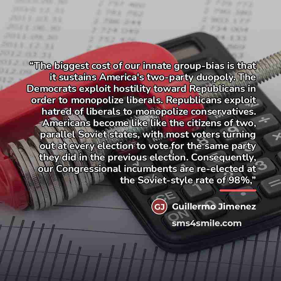 “The biggest cost of our innate group-bias is that it sustains America's two-party duopoly. The Democrats exploit hostility toward Republicans in order to monopolize liberals. Republicans exploit hatred of liberals to monopolize conservatives. Americans become like like the citizens of two…” quote by Guillermo Jimenez