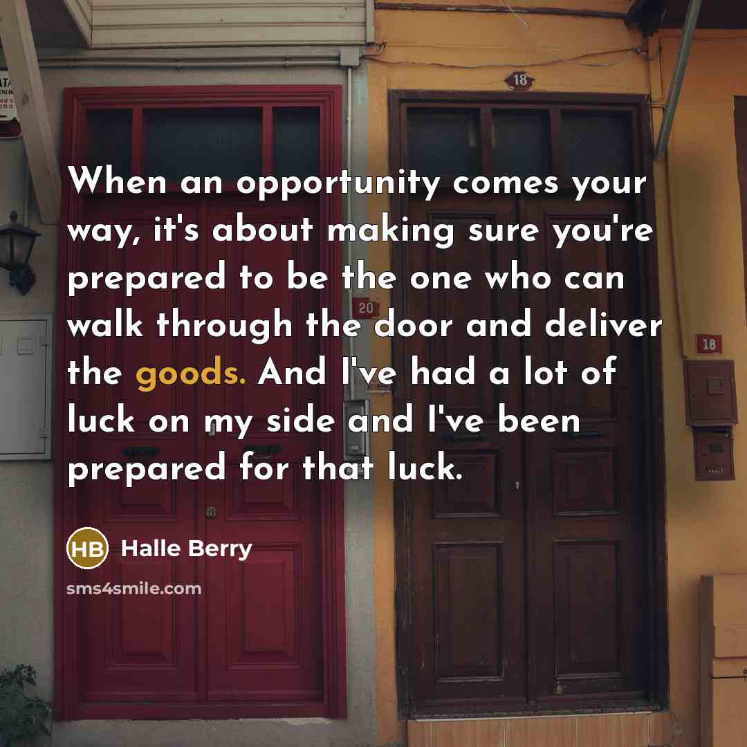 “When an opportunity comes your way, it's about making sure you're prepared to be the one who can walk through the door and deliver the goods. And I've had a lot of luck on my side and I've been prepared for that luck.” quote by Halle Berry