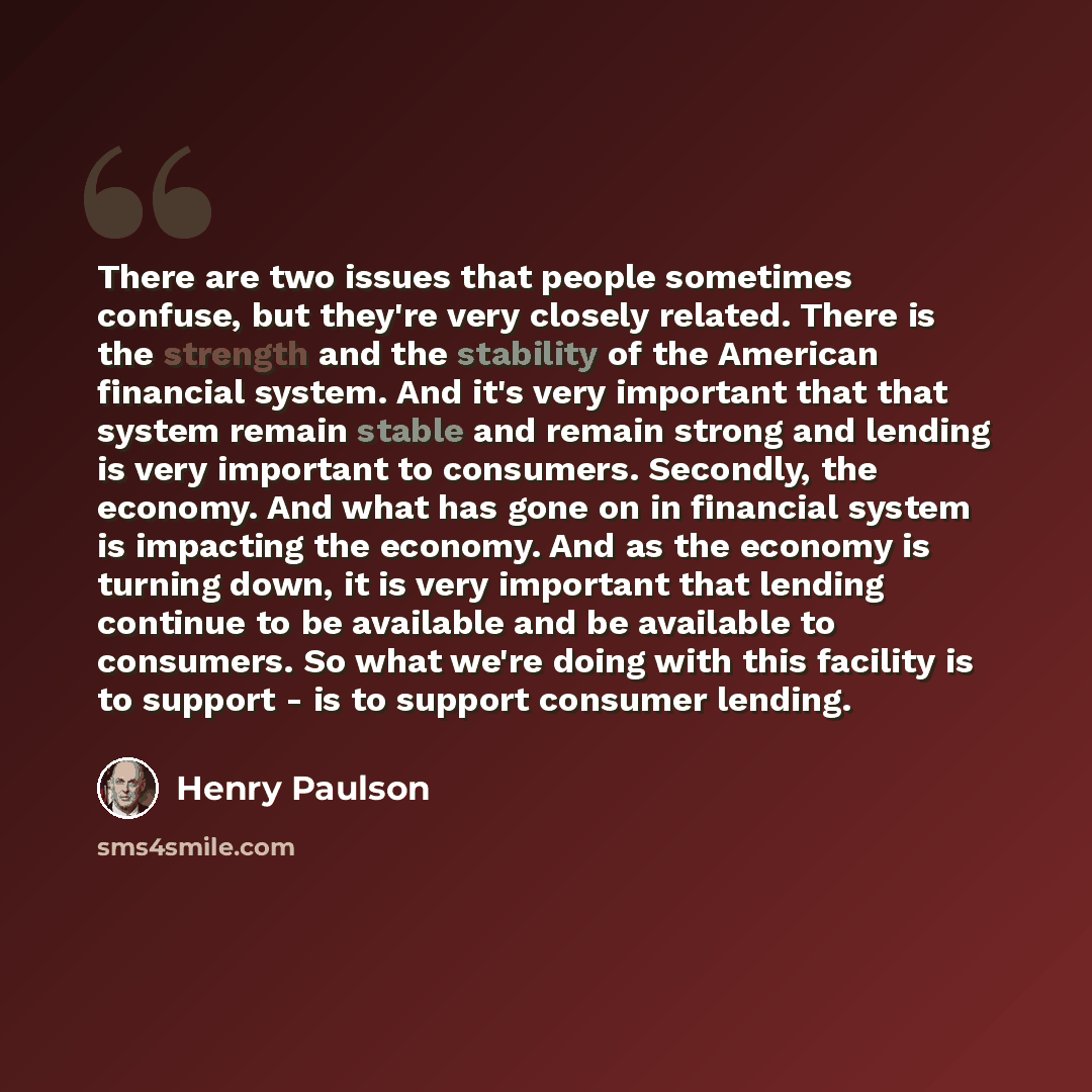 “There are two issues that people sometimes confuse, but they're very closely related. There is the strength and the stability of the American financial system. And it's very important that that system remain stable and remain strong and lending is very important to consumers. Secondly, the…” quote by Henry Paulson