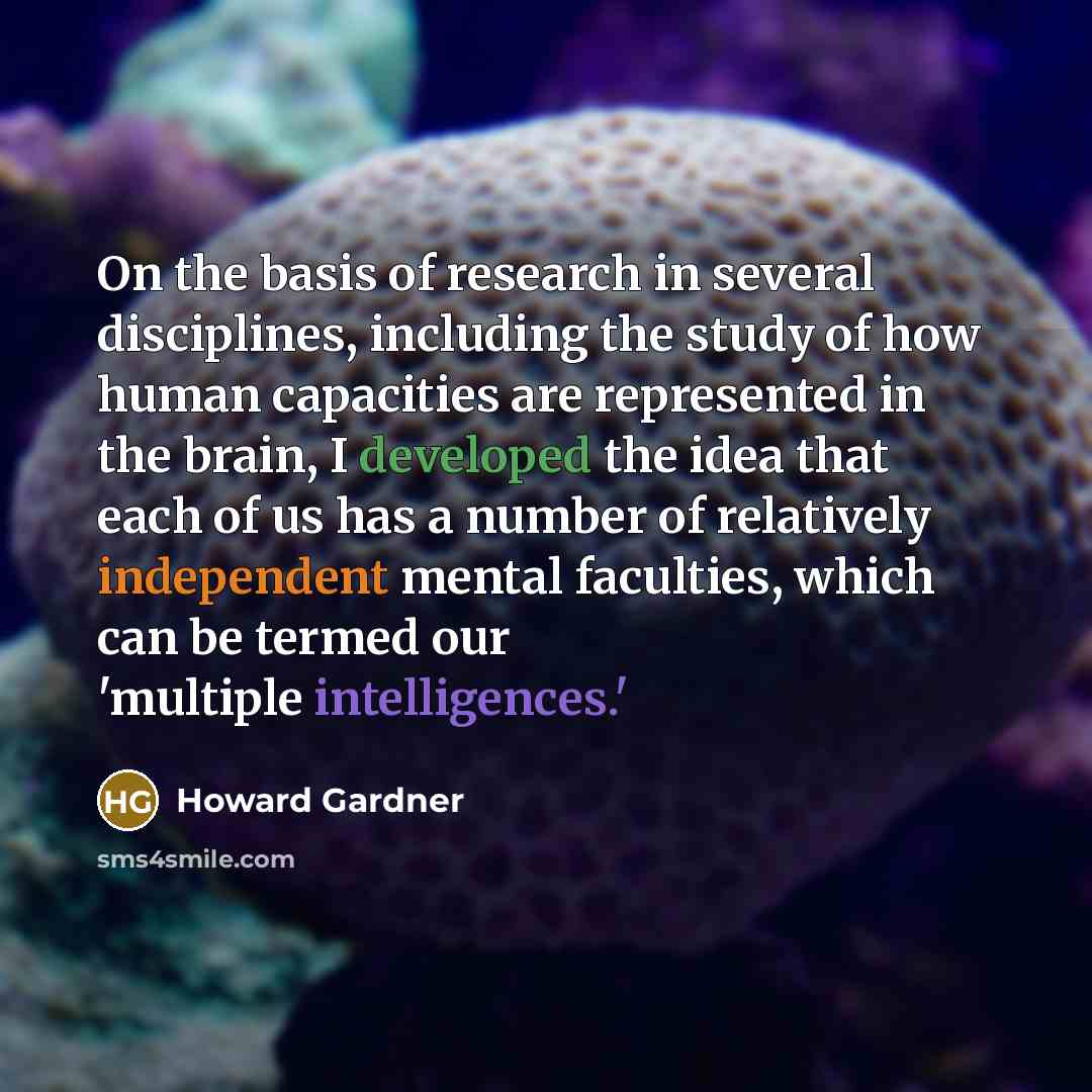 “On the basis of research in several disciplines, including the study of how human capacities are represented in the brain, I developed the idea that each of us has a number of relatively independent mental faculties, which can be termed our 'multiple intelligences.'” quote by Howard Gardner