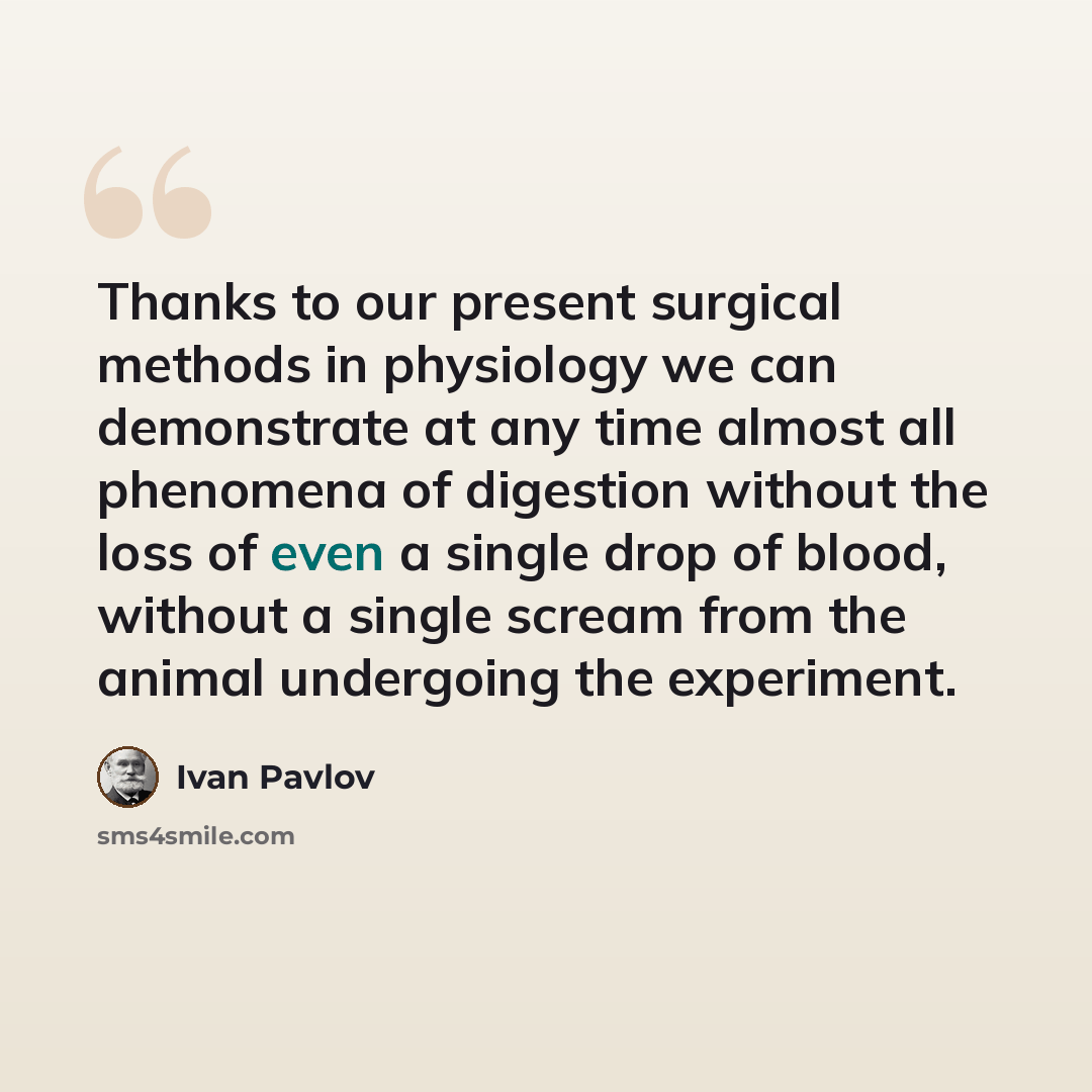 “Thanks to our present surgical methods in physiology we can demonstrate at any time almost all phenomena of digestion without the loss of even a single drop of blood, without a single scream from the animal undergoing the experiment.” quote by Ivan Pavlov