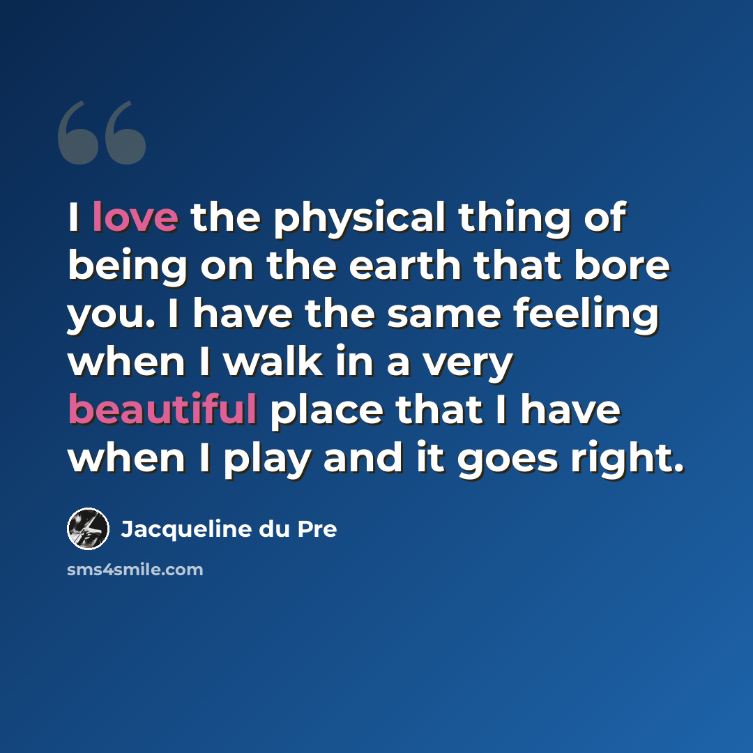 “I love the physical thing of being on the earth that bore you. I have the same feeling when I walk in a very beautiful place that I have when I play and it goes right.” quote by Jacqueline du Pre