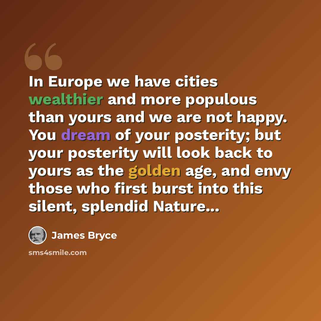 “In Europe we have cities wealthier and more populous than yours and we are not happy. You dream of your posterity; but your posterity will look back to yours as the golden age, and envy those who first burst into this silent, splendid Nature...” quote by James Bryce