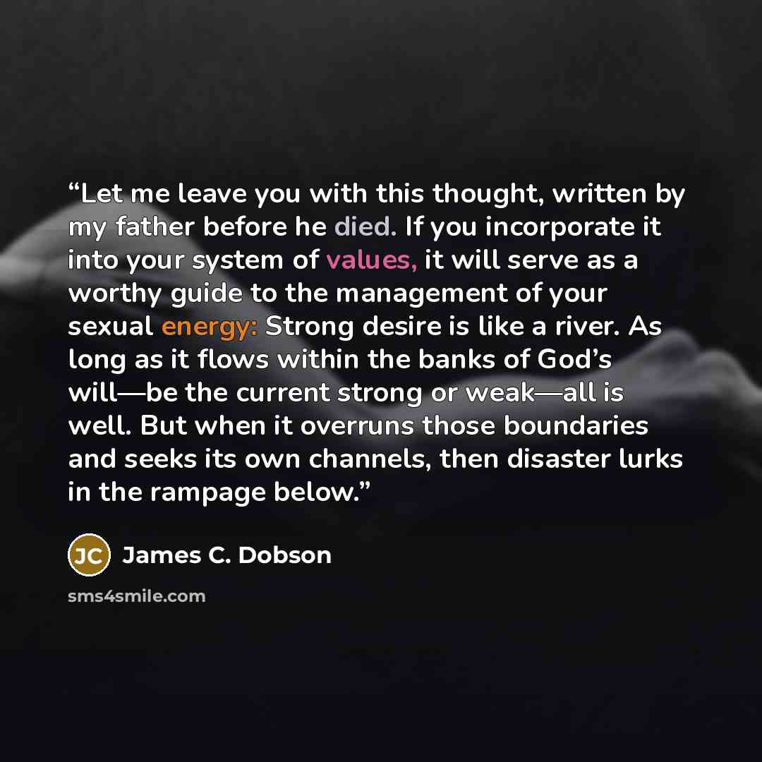“Let me leave you with this thought, written by my father before he died. If you incorporate it into your system of values, it will serve as a worthy guide to the management of your sexual energy: Strong desire is like a river. As long as it flows within the banks of God’s will—be the current…” quote by James C. Dobson