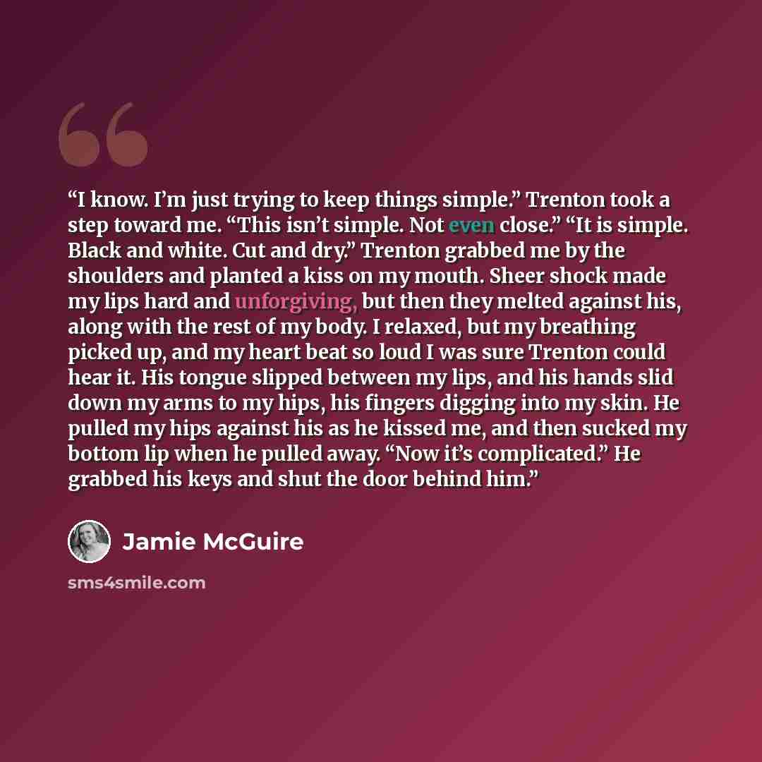 “I know. I’m just trying to keep things simple.” Trenton took a step toward me. “This isn’t simple. Not even close.” “It is simple. Black and white. Cut and dry.” Trenton grabbed me by the shoulders and planted a kiss on my mouth. Sheer shock made my lips hard and unforgiving, but then they melted…” quote by Jamie McGuire