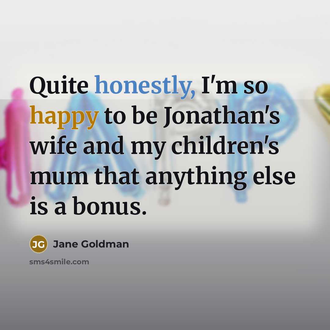 “Quite honestly, I'm so happy to be Jonathan's wife and my children's mum that anything else is a bonus.” quote by Jane Goldman