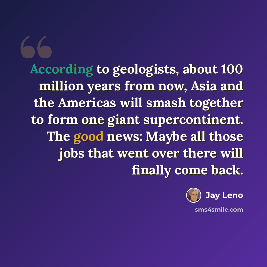 “According to geologists, about 100 million years from now, Asia and the Americas will smash together to form one giant supercontinent. The good news: Maybe all those jobs that went over there will finally come back.” quote by Jay Leno