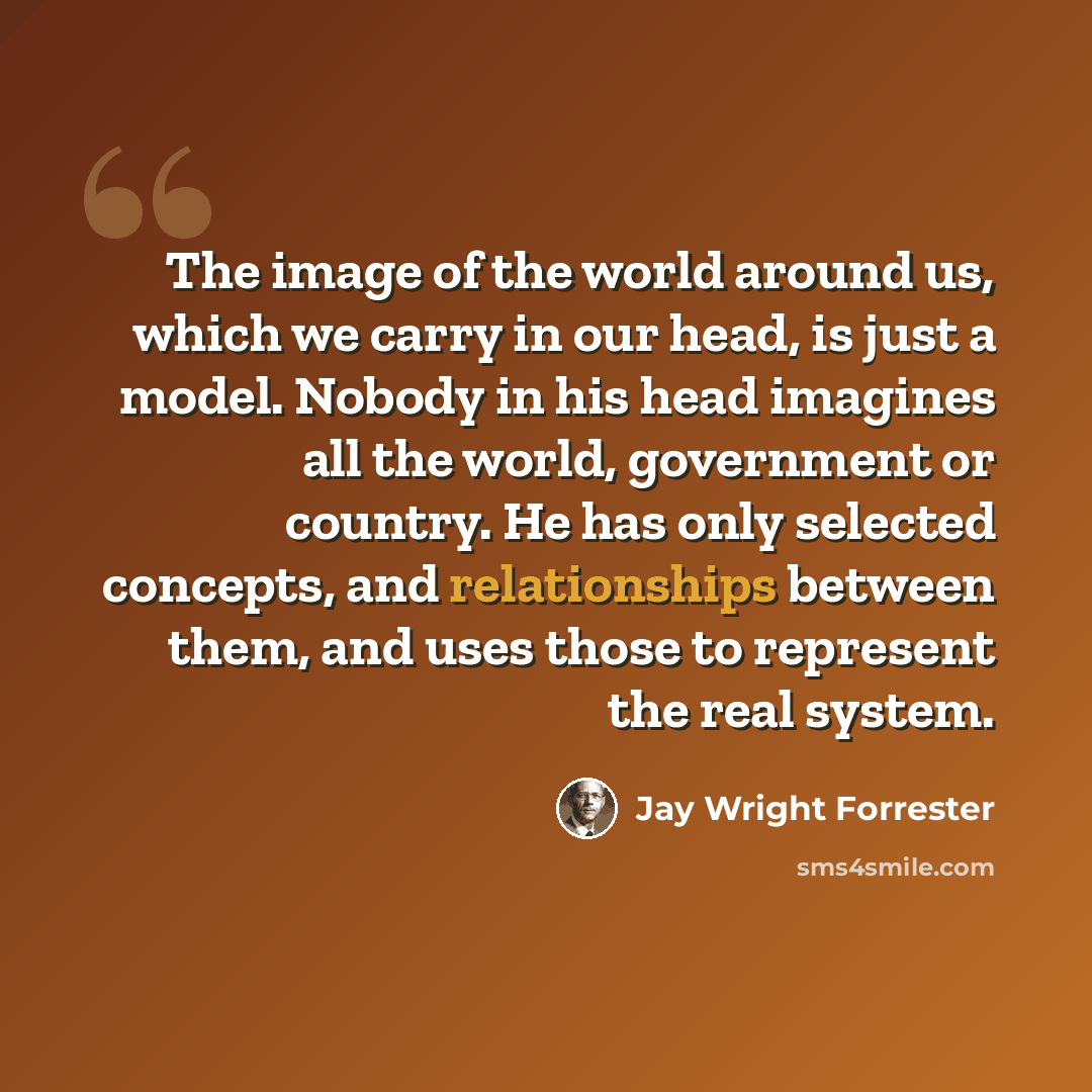 “The image of the world around us, which we carry in our head, is just a model. Nobody in his head imagines all the world, government or country. He has only selected concepts, and relationships between them, and uses those to represent the real system.” quote by Jay Wright Forrester