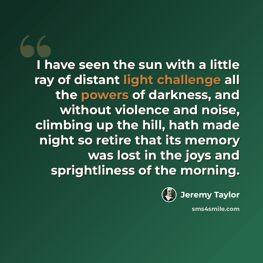 “I have seen the sun with a little ray of distant light challenge all the powers of darkness, and without violence and noise, climbing up the hill, hath made night so retire that its memory was lost in the joys and sprightliness of the morning.” quote by Jeremy Taylor