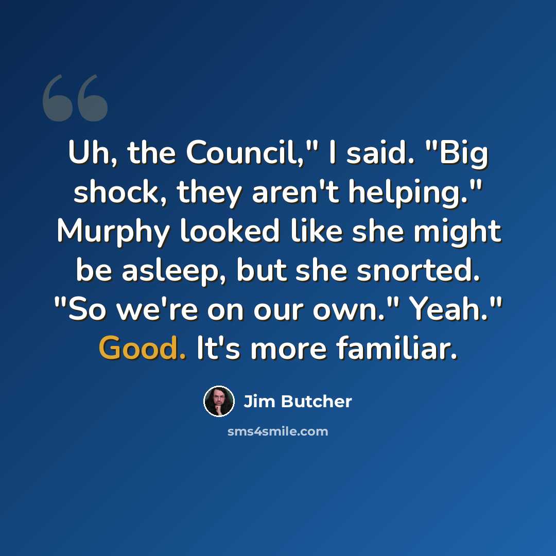 “Uh, the Council," I said. "Big shock, they aren't helping." Murphy looked like she might be asleep, but she snorted. "So we're on our own." Yeah." Good. It's more familiar.” quote by Jim Butcher