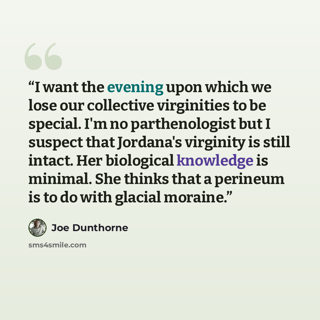 “I want the evening upon which we lose our collective virginities to be special. I'm no parthenologist but I suspect that Jordana's virginity is still intact. Her biological knowledge is minimal. She thinks that a perineum is to do with glacial moraine.” quote by Joe Dunthorne