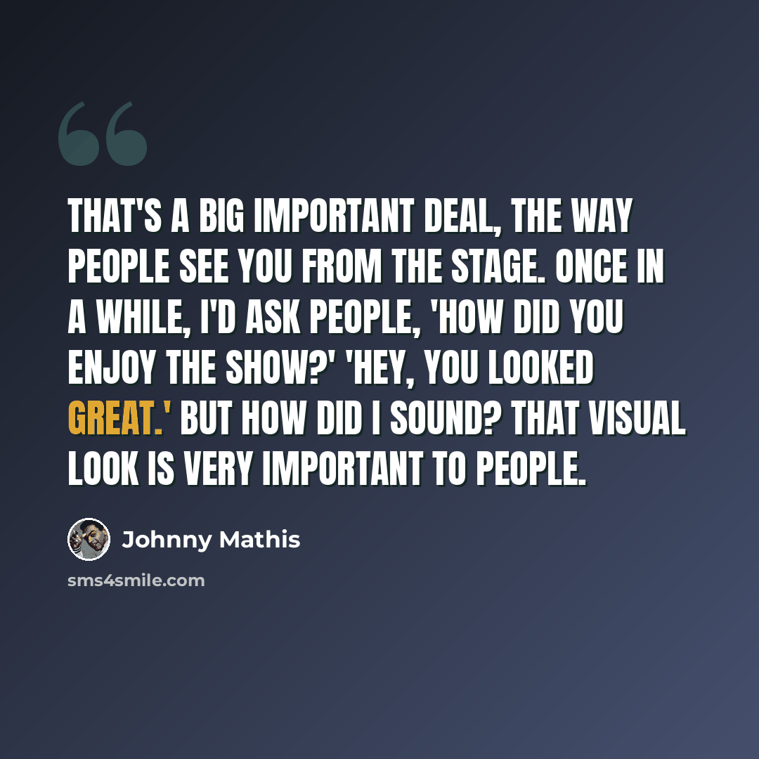 “That's a big important deal, the way people see you from the stage. Once in a while, I'd ask people, 'How did you enjoy the show?' 'Hey, you looked great.' But how did I sound? That visual look is very important to people.” quote by Johnny Mathis