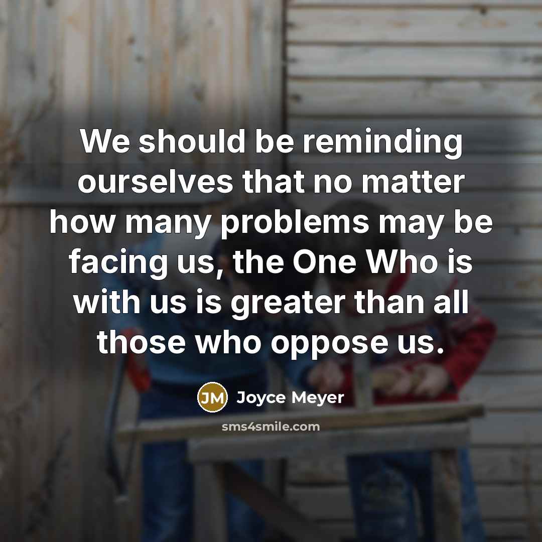 “We should be reminding ourselves that no matter how many problems may be facing us, the One Who is with us is greater than all those who oppose us.” quote by Joyce Meyer