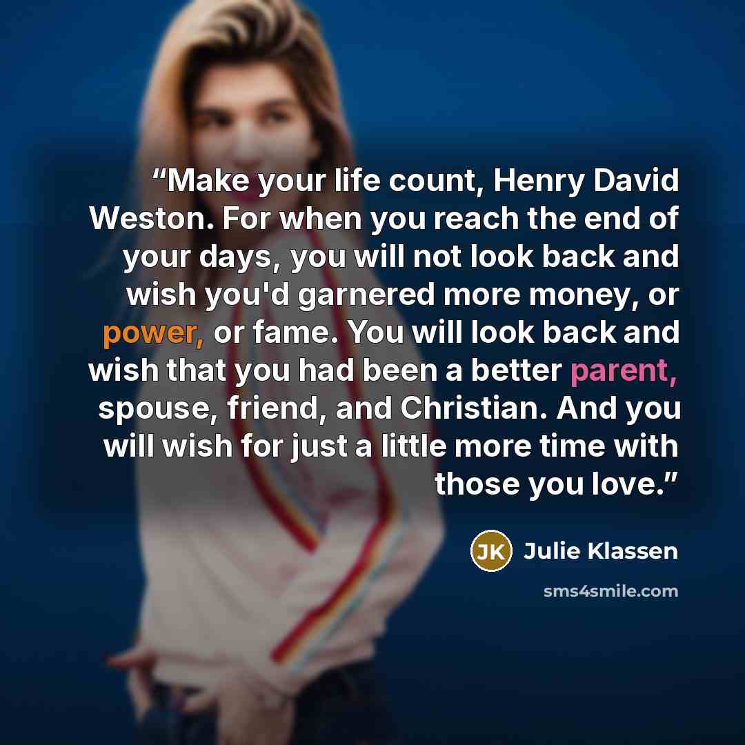 “Make your life count, Henry David Weston. For when you reach the end of your days, you will not look back and wish you'd garnered more money, or power, or fame. You will look back and wish that you had been a better parent, spouse, friend, and Christian. And you will wish for just a little more…” quote by Julie Klassen