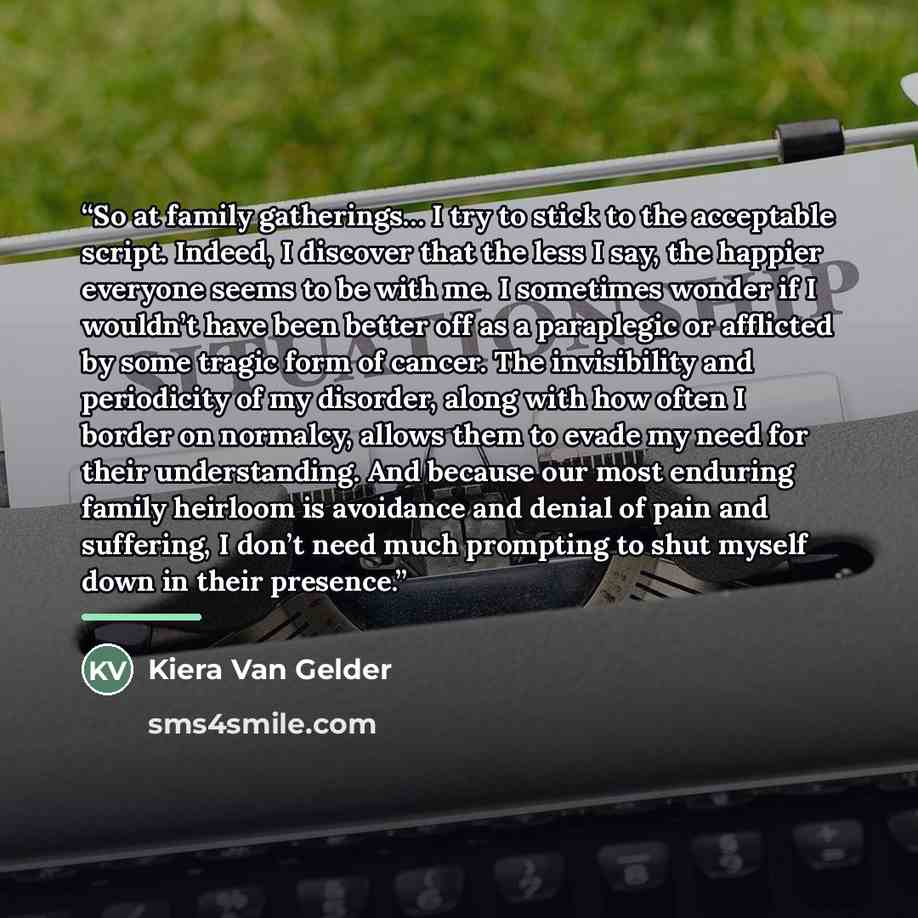 “So at family gatherings… I try to stick to the acceptable script. Indeed, I discover that the less I say, the happier everyone seems to be with me. I sometimes wonder if I wouldn’t have been better off as a paraplegic or afflicted by some tragic form of cancer. The invisibility and periodicity of…” quote by Kiera Van Gelder