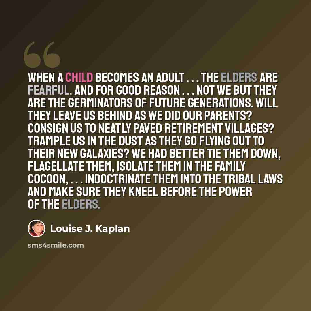 “When a child becomes an adult . . . the elders are fearful. And for good reason . . . not we but they are the germinators of future generations. Will they leave us behind as we did our parents? Consign us to neatly paved retirement villages? Trample us in the dust as they go flying out to their…” quote by Louise J. Kaplan