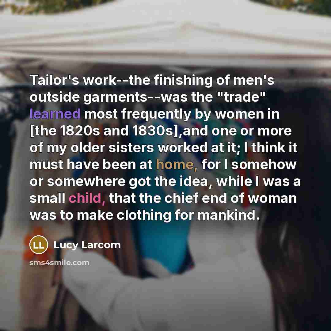 “Tailor's work--the finishing of men's outside garments--was the "trade" learned most frequently by women in [the 1820s and 1830s],and one or more of my older sisters worked at it; I think it must have been at home, for I somehow or somewhere got the idea, while I was a small child, that the chief…” quote by Lucy Larcom