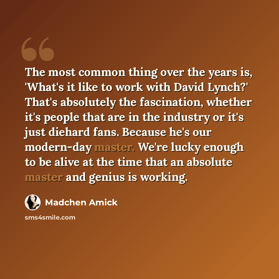 “The most common thing over the years is, 'What's it like to work with David Lynch?' That's absolutely the fascination, whether it's people that are in the industry or it's just diehard fans. Because he's our modern-day master. We're lucky enough to be alive at the time that an absolute master and…” quote by Madchen Amick