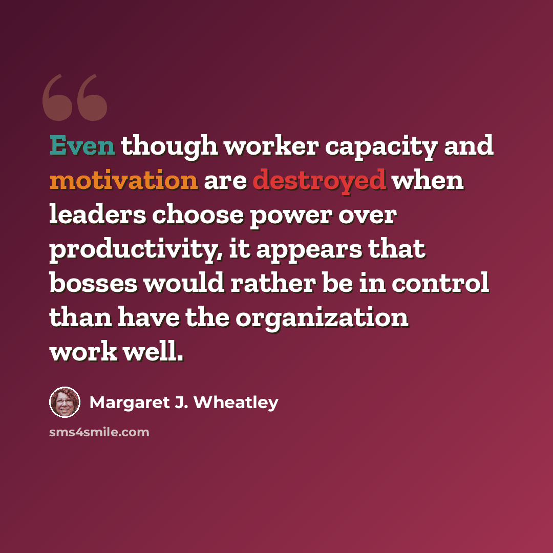 “Even though worker capacity and motivation are destroyed when leaders choose power over productivity, it appears that bosses would rather be in control than have the organization work well.” quote by Margaret J. Wheatley
