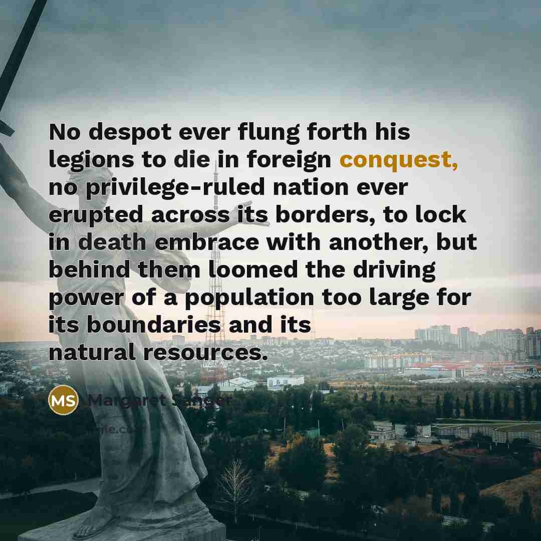 “No despot ever flung forth his legions to die in foreign conquest, no privilege-ruled nation ever erupted across its borders, to lock in death embrace with another, but behind them loomed the driving power of a population too large for its boundaries and its natural resources.” quote by Margaret Sanger