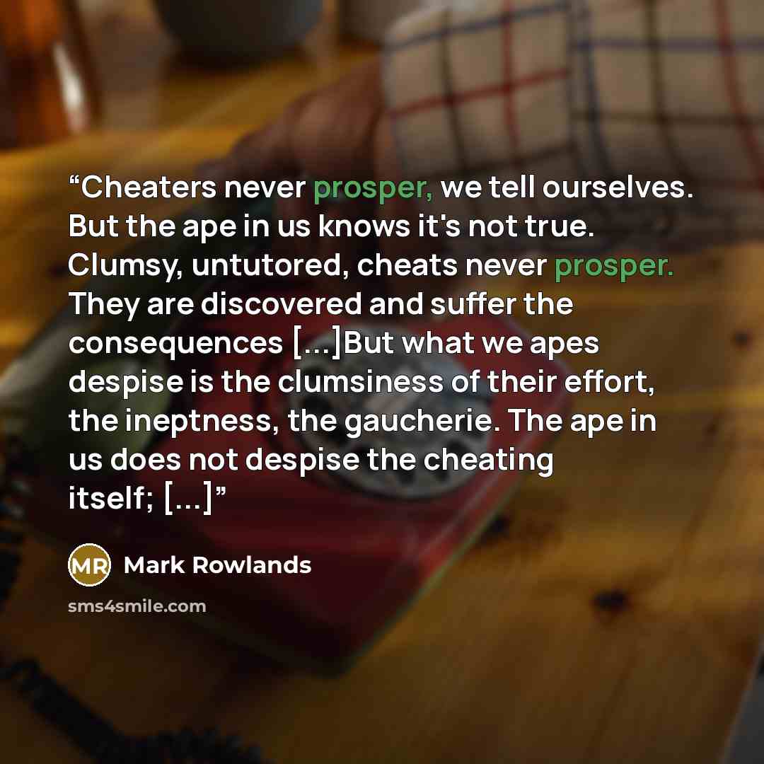 “Cheaters never prosper, we tell ourselves. But the ape in us knows it's not true. Clumsy, untutored, cheats never prosper. They are discovered and suffer the consequences [...]But what we apes despise is the clumsiness of their effort, the ineptness, the gaucherie. The ape in us does not despise…” quote by Mark Rowlands