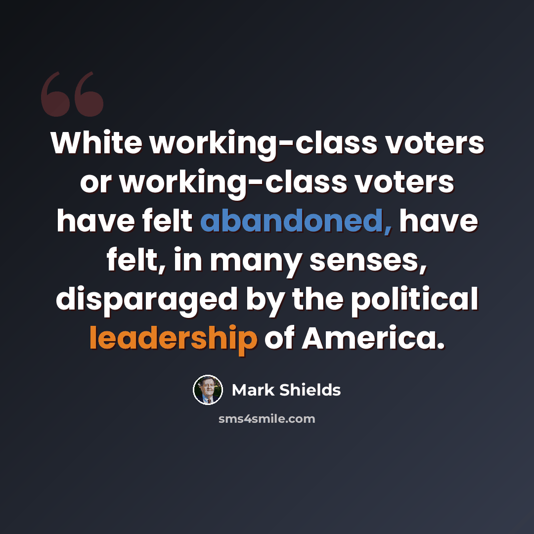 “White working-class voters or working-class voters have felt abandoned, have felt, in many senses, disparaged by the political leadership of America.” quote by Mark Shields
