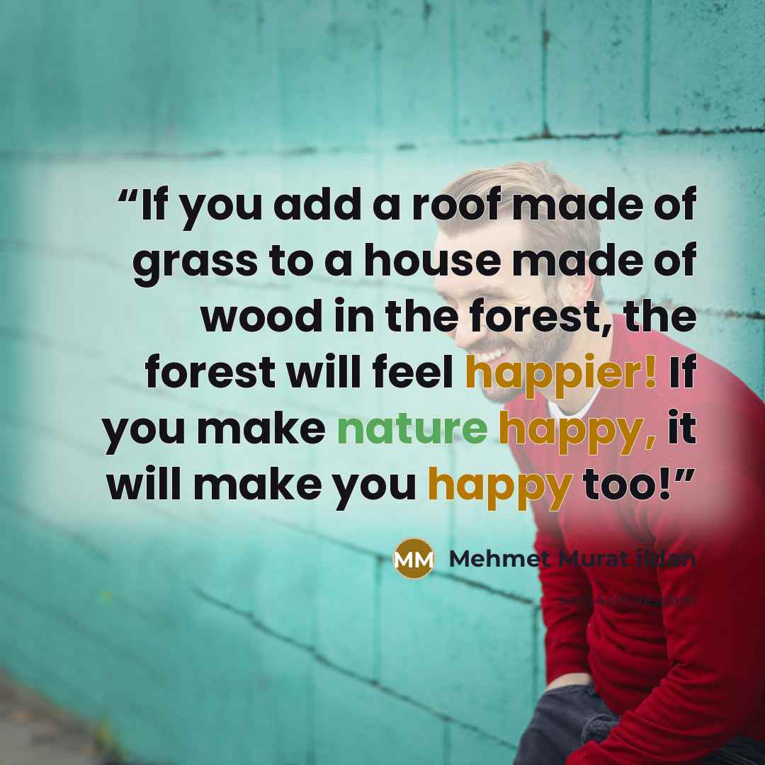 “If you add a roof made of grass to a house made of wood in the forest, the forest will feel happier! If you make nature happy, it will make you happy too!” quote by Mehmet Murat ildan