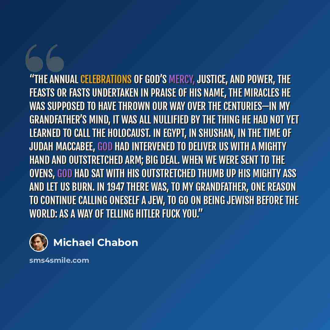 “The annual celebrations of God’s mercy, justice, and power, the feasts or fasts undertaken in praise of His Name, the miracles He was supposed to have thrown our way over the centuries—in my grandfather’s mind, it was all nullified by the thing he had not yet learned to call the Holocaust. In…” quote by Michael Chabon