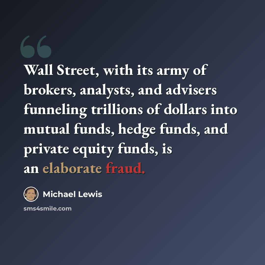 “Wall Street, with its army of brokers, analysts, and advisers funneling trillions of dollars into mutual funds, hedge funds, and private equity funds, is an elaborate fraud.” quote by Michael Lewis