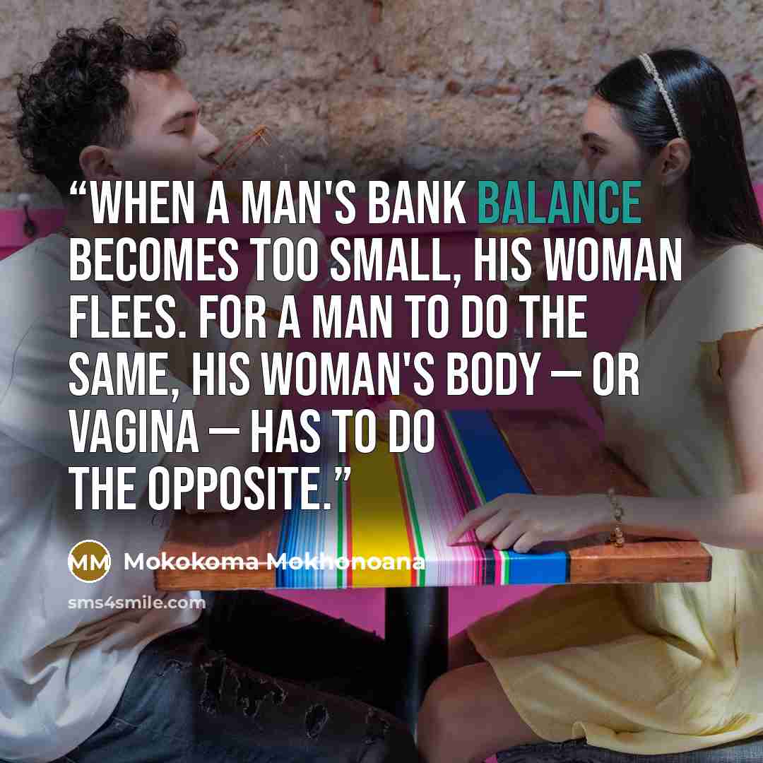 “When a man's bank balance becomes too small, his woman flees. For a man to do the same, his woman's body — or vagina — has to do the opposite.” quote by Mokokoma Mokhonoana