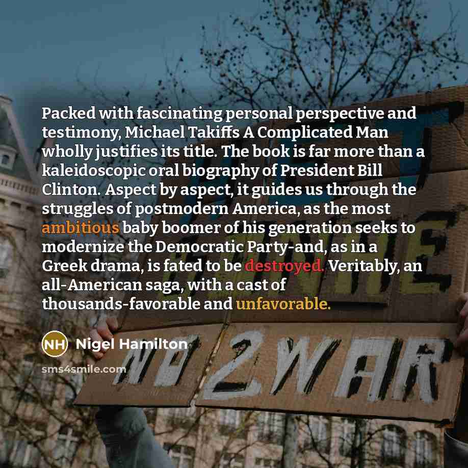 “Packed with fascinating personal perspective and testimony, Michael Takiffs A Complicated Man wholly justifies its title. The book is far more than a kaleidoscopic oral biography of President Bill Clinton. Aspect by aspect, it guides us through the struggles of postmodern America, as the most…” quote by Nigel Hamilton