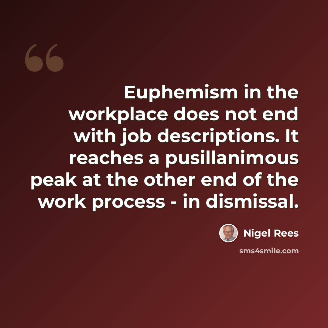 “Euphemism in the workplace does not end with job descriptions. It reaches a pusillanimous peak at the other end of the work process - in dismissal.” quote by Nigel Rees