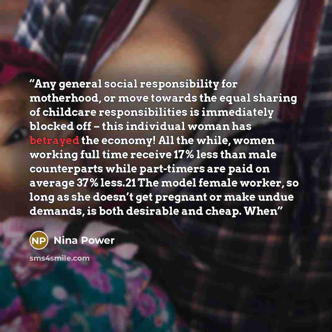 “Any general social responsibility for motherhood, or move towards the equal sharing of childcare responsibilities is immediately blocked off – this individual woman has betrayed the economy! All the while, women working full time receive 17% less than male counterparts while part-timers are paid…” quote by Nina Power