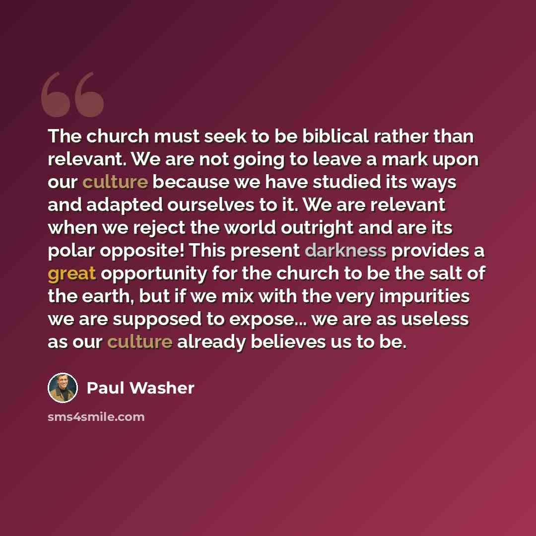 “The church must seek to be biblical rather than relevant. We are not going to leave a mark upon our culture because we have studied its ways and adapted ourselves to it. We are relevant when we reject the world outright and are its polar opposite! This present darkness provides a great opportunity…” quote by Paul Washer