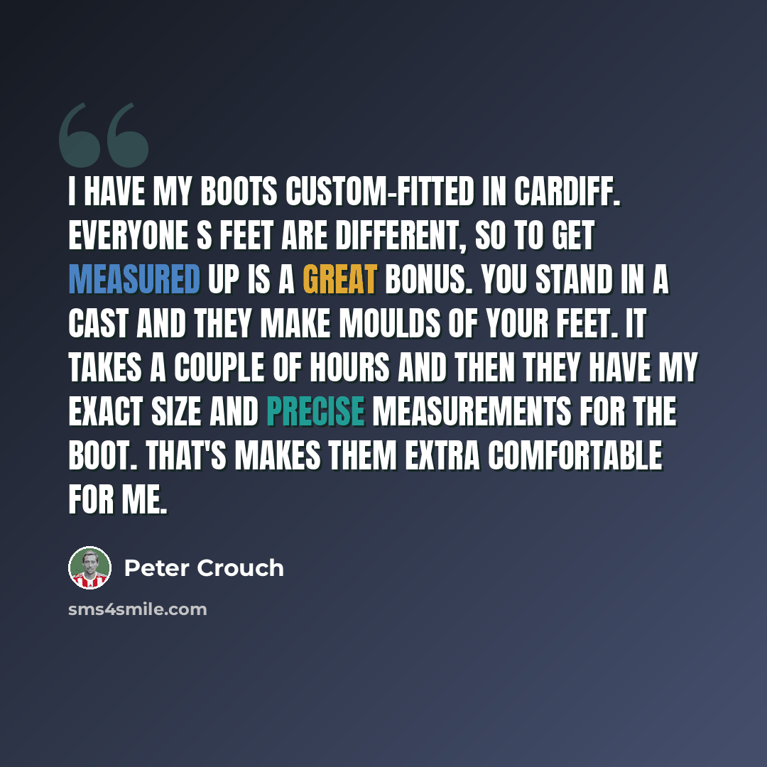 “I have my boots custom-fitted in Cardiff. Everyone s feet are different, so to get measured up is a great bonus. You stand in a cast and they make moulds of your feet. It takes a couple of hours and then they have my exact size and precise measurements for the boot. That's makes them extra…” quote by Peter Crouch