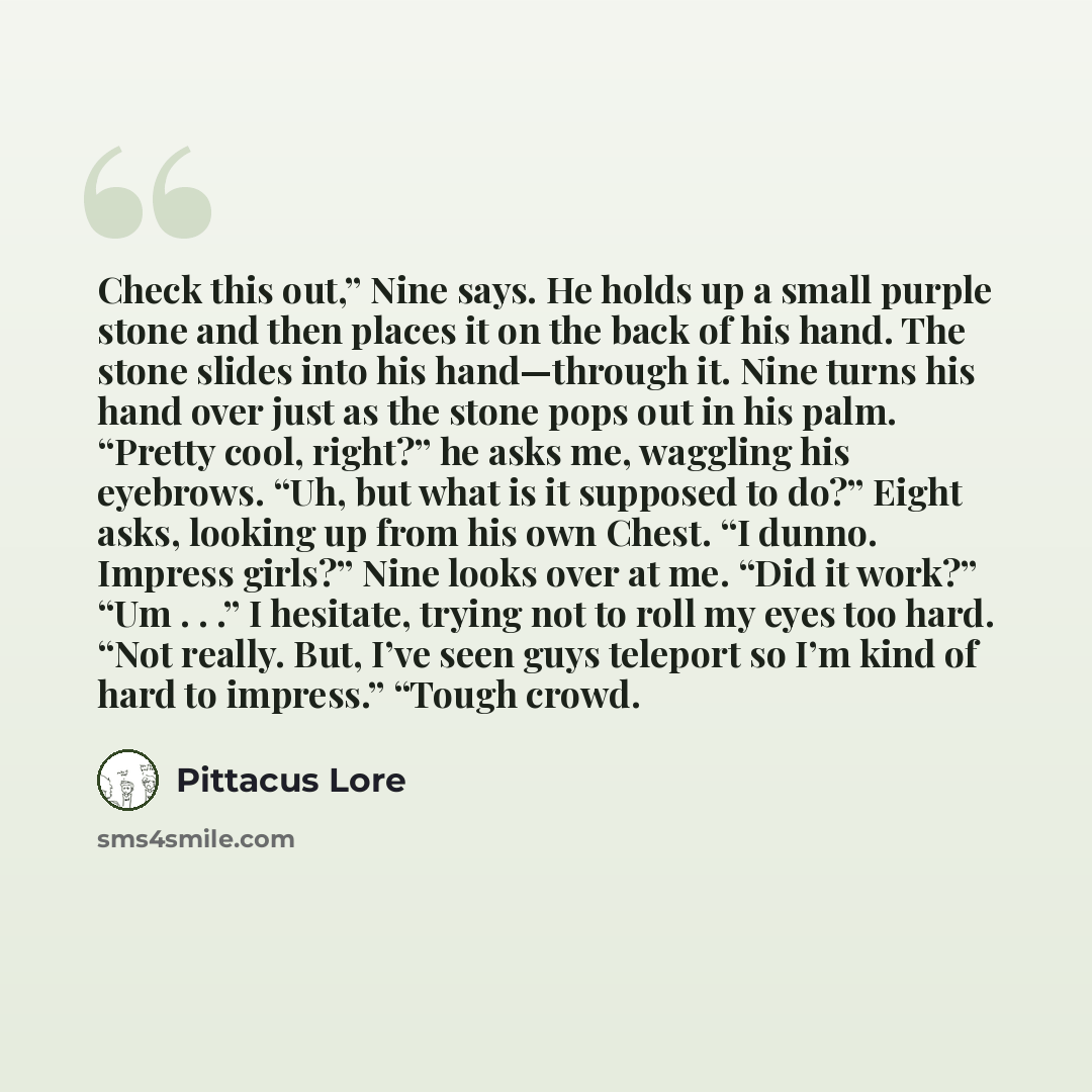 “Check this out,” Nine says. He holds up a small purple stone and then places it on the back of his hand. The stone slides into his hand—through it. Nine turns his hand over just as the stone pops out in his palm. “Pretty cool, right?” he asks me, waggling his eyebrows. “Uh, but what is it supposed…” quote by Pittacus Lore